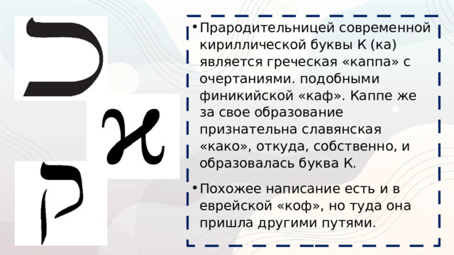 Прародительницей современной кириллической буквы К (ка) является греческая «каппа» с очертаниями. подобными финикийской «каф». Каппе же за свое образование признательна славянская «како», откуда, собственно, и образовалась буква К. Похожее написание есть и в еврейской «коф», но туда она пришла другими путями. 
