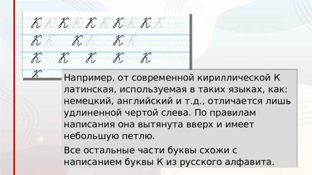 Например, от современной кириллической К латинская, используемая в таких языках, как: немецкий, английский и т.д., отличается лишь удлиненной чертой слева. По правилам написания она вытянута вверх и имеет небольшую петлю. Все остальные части буквы схожи с написанием буквы К из русского алфавита. 