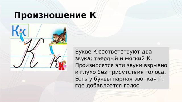 Произношение К Букве К соответствуют два звука: твердый и мягкий К. Произносятся эти звуки взрывно и глухо без присутствия голоса. Есть у буквы парная звонкая Г, где добавляется голос. 