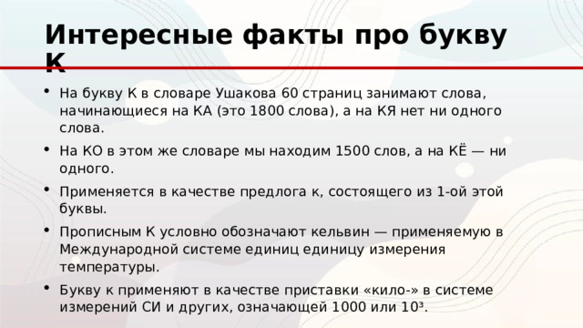 Интересные факты про букву К На букву К в словаре Ушакова 60 страниц занимают слова, начинающиеся на КА (это 1800 слова), а на КЯ нет ни одного слова. На КО в этом же словаре мы находим 1500 слов, а на КЁ — ни одного. Применяется в качестве предлога к, состоящего из 1-ой этой буквы. Прописным К условно обозначают кельвин — применяемую в Международной системе единиц единицу измерения температуры. Букву к применяют в качестве приставки «кило-» в системе измерений СИ и других, означающей 1000 или 10³. 