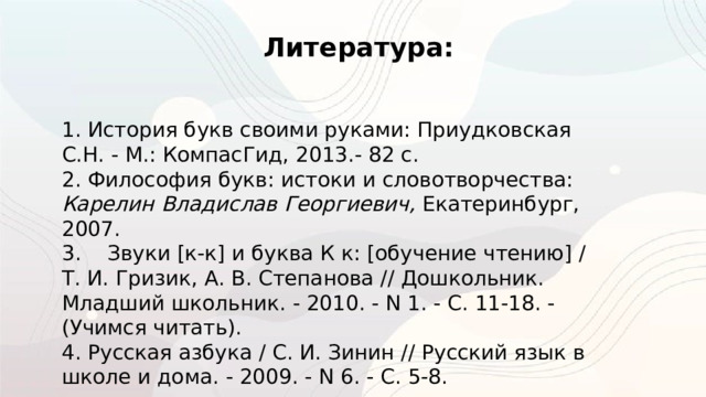 Литература: 1. История букв своими руками: Приудковская С.Н. - М.: КомпаcГид, 2013.- 82 с. 2. Философия букв: истоки и словотворчества: Карелин Владислав Георгиевич, Екатеринбург, 2007. 3.    Звуки [к-к] и буква К к: [обучение чтению] / Т. И. Гризик, А. В. Степанова // Дошкольник. Младший школьник. - 2010. - N 1. - С. 11-18. - (Учимся читать).  4. Русская азбука / С. И. Зинин // Русский язык в школе и дома. - 2009. - N 6. - С. 5-8. 