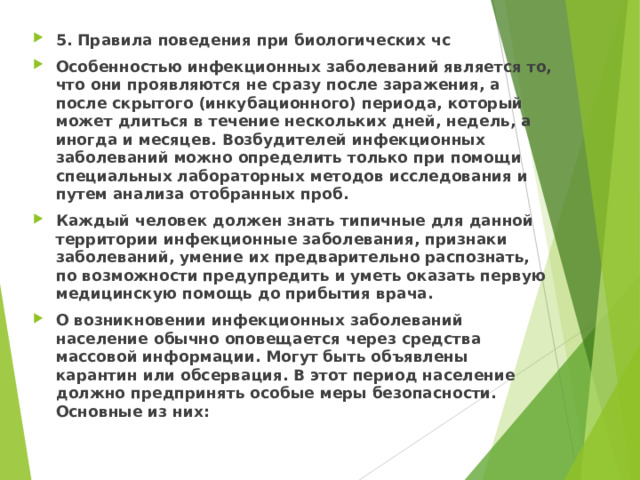 5. Правила поведения при биологических чс Особенностью инфекционных заболеваний является то, что они проявляются не сразу после заражения, а после скрытого (инкубационного) периода, который может длиться в течение нескольких дней, недель, а иногда и месяцев. Возбудителей инфекционных заболеваний можно определить только при помощи специальных лабораторных методов исследования и путем анализа отобранных проб. Каждый человек должен знать типичные для данной территории инфекционные заболевания, признаки заболеваний, умение их предварительно распознать, по возможности предупредить и уметь оказать первую медицинскую помощь до прибытия врача. О возникновении инфекционных заболеваний население обычно оповещается через средства массовой информации. Могут быть объявлены карантин или обсервация. В этот период население должно предпринять особые меры безопасности. Основные из них:  