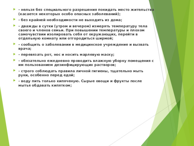 - нельзя без специального разрешения покидать место жительства (касается некоторых особо опасных заболеваний); - без крайней необходимости не выходить из дома; - дважды в сутки (утром и вечером) измерять температуру тела своего и членов семьи. При повышении температуры и плохом самочувствии изолировать себя от окружающих, перейти в отдельную комнату или отгородиться ширмой; - сообщить о заболевании в медицинское учреждение и вызвать врача; - перевязать рот, нос и носить марлевую маску; - обязательно ежедневно проводить влажную уборку помещения с им пользованием дезинфицирующих растворов; - строго соблюдать правила личной гигиены, тщательно мыть руки, особенно перед едой; - воду пить только кипяченую. Сырые овощи и фрукты после мытья обдавать кипятком;  