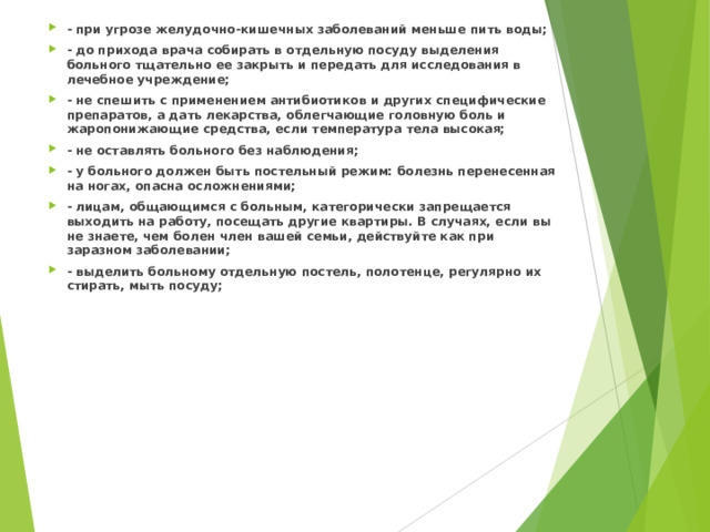 - при угрозе желудочно-кишечных заболеваний меньше пить воды; - до прихода врача собирать в отдельную посуду выделения больного тщательно ее закрыть и передать для исследования в лечебное учреждение; - не спешить с применением антибиотиков и других специфические препаратов, а дать лекарства, облегчающие головную боль и жаропонижающие средства, если температура тела высокая; - не оставлять больного без наблюдения; - у больного должен быть постельный режим: болезнь перенесенная на ногах, опасна осложнениями; - лицам, общающимся с больным, категорически запрещается выходить на работу, посещать другие квартиры. В случаях, если вы не знаете, чем болен член вашей семьи, действуйте как при заразном заболевании; - выделить больному отдельную постель, полотенце, регулярно их стирать, мыть посуду;    