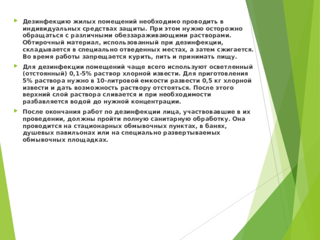 Дезинфекцию жилых помещений необходимо проводить в индивидуальных средствах защиты. При этом нужно осторожно обращаться с различными обеззараживающими растворами. Обтирочный материал, использованный при дезинфекции, складывается в специально отведенных местах, а затем сжигается. Во время работы запрещается курить, пить и принимать пищу. Для дезинфекции помещений чаще всего используют осветленный (отстоянный) 0,1-5% раствор хлорной извести. Для приготовления 5% раствора нужно в 10-литровой емкости развести 0,5 кг хлорной извести и дать возможность раствору отстояться. После этого верхний слой раствора сливается и при необходимости разбавляется водой до нужной концентрации. После окончания работ по дезинфекции лица, участвовавшие в их проведении, должны пройти полную санитарную обработку. Она проводится на стационарных обмывочных пунктах, в банях, душевых павильонах или на специально развертываемых обмывочных площадках.  