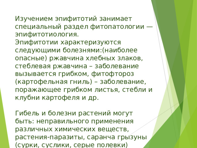 Изучением эпифитотий занимает специальный раздел фитопатологии — эпифитотиология.  Эпифитотии характеризуются следующими болезнями:(наиболее опасные) ржавчина хлебных злаков, стеблевая ржавчина – заболевание вызывается грибком, фитофтороз (картофельная гниль) – заболевание, поражающее грибком листья, стебли и клубни картофеля и др.   Гибель и болезни растений могут быть: неправильного применения различных химических веществ, растения-паразиты, саранча грызуны (сурки, суслики, серые полевки) 