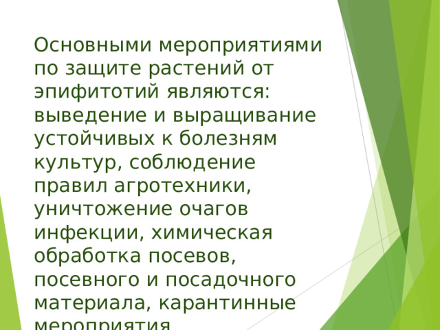 Основными мероприятиями по защите растений от эпифитотий являются: выведение и выращивание устойчивых к болезням культур, соблюдение правил агротехники, уничтожение очагов инфекции, химическая обработка посевов, посевного и посадочного материала, карантинные мероприятия. 