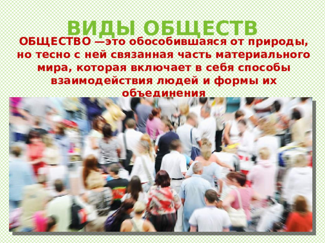 ВИДЫ ОБЩЕСТВ ОБЩЕСТВО —это обособившаяся от природы, но тесно с ней связанная часть материального мира, которая включает в себя способы взаимодействия людей и формы их объединения 