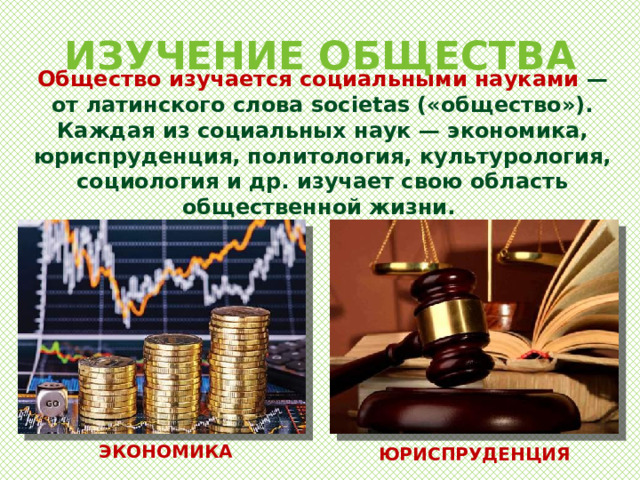 ИЗУЧЕНИЕ ОБЩЕСТВА Общество изучается социальными науками — от латинского слова societas («общество»). Каждая из социальных наук — экономика, юриспруденция, политология, культурология, социология и др. изучает свою область общественной жизни. ЭКОНОМИКА ЮРИСПРУДЕНЦИЯ 
