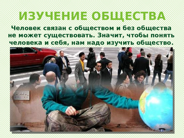 ИЗУЧЕНИЕ ОБЩЕСТВА Человек связан с обществом и без общества не может существовать. Значит, чтобы понять человека и себя, нам надо изучить общество. 