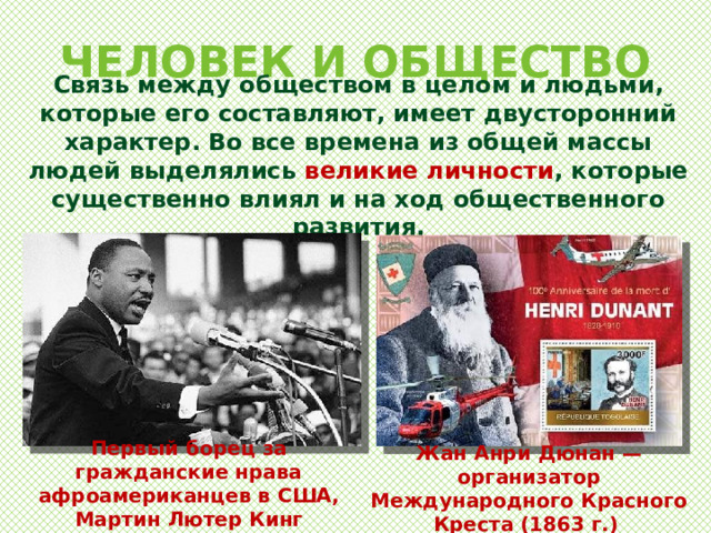 ЧЕЛОВЕК И ОБЩЕСТВО Связь между обществом в целом и людьми, которые его составляют, имеет двусторонний характер. Во все времена из общей массы людей выделялись великие личности , которые существенно влиял и на ход общественного развития. Первый борец за гражданские нрава афроамериканцев в США, Мартин Лютер Кинг Жан Анри Дюнан — организатор Международного Красного Креста (1863 г.) 