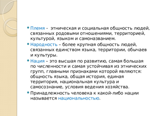 Племя -  этническая и социальная общность людей, связанных родовыми отношениями, территорией, культурой, языком и самоназванием. Народность – более крупная общность людей, связанных единством языка, территории, обычаев и культуры. Нация – это высшая по развитию, самая большая по численности и самая устойчивая из этнических групп, главными признаками которой являются: общность языка, общая история, единая территория, национальная культура и самосознание, условия ведения хозяйства. Принадлежность человека к какой-либо нации называется национальностью . 