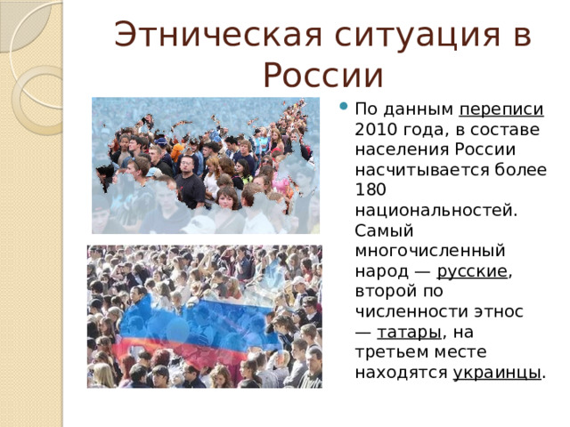 Этническая ситуация в России По данным  переписи 2010 года, в составе населения России насчитывается более 180 национальностей. Самый многочисленный народ —  русские , второй по численности этнос —  татары , на третьем месте находятся  украинцы . 