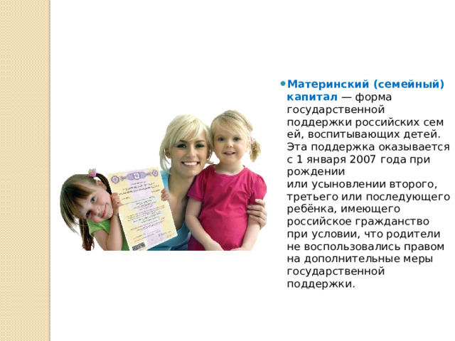 Материнский (семейный) капитал  — форма государственной поддержки российских семей, воспитывающих детей. Эта поддержка оказывается с 1 января 2007 года при рождении или усыновлении второго, третьего или последующего ребёнка, имеющего российское гражданство при условии, что родители не воспользовались правом на дополнительные меры государственной поддержки. 