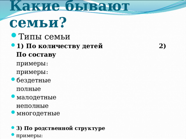 Какие бывают семьи? Типы семьи 1) По количеству детей 2) По составу  примеры: примеры: бездетные полные малодетные неполные многодетные 3) По родственной структуре примеры:  простые - нуклеарные (родители и неженатые/незамужние дети)  расширенные  полигамные 
