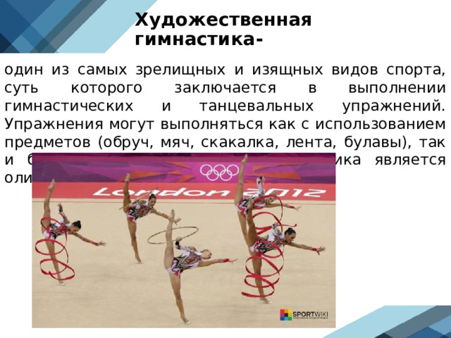 Художественная гимнастика- один из самых зрелищных и изящных видов спорта, суть которого заключается в выполнении гимнастических и танцевальных упражнений. Упражнения могут выполняться как с использованием предметов (обруч, мяч, скакалка, лента, булавы), так и без него. Художественная гимнастика является олимпийским видом спорта.  