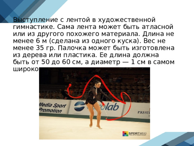 Выступление с лентой в художественной гимнастике. Сама лента может быть атласной или из другого похожего материала. Длина не менее 6 м (сделана из одного куска). Вес не менее 35 гр. Палочка может быть изготовлена из дерева или пластика. Ее длина должна быть от 50 до 60 см, а диаметр — 1 см в самом широком месте.  