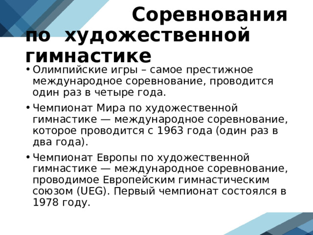  Соревнования по художественной гимнастике Олимпийские игры – самое престижное международное соревнование, проводится один раз в четыре года. Чемпионат Мира по художественной гимнастике — международное соревнование, которое проводится с 1963 года (один раз в два года). Чемпионат Европы по художественной гимнастике — международное соревнование, проводимое Европейским гимнастическим союзом (UEG). Первый чемпионат состоялся в 1978 году.  