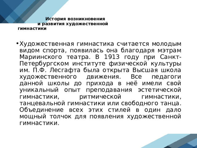  История возникновения  и развития художественной гимнастики    Художественная гимнастика считается молодым видом спорта, появилась она благодаря мэтрам Мариинского театра. В 1913 году при Санкт-Петербургском институте физической культуры им. П.Ф. Лесгафта была открыта Высшая школа художественного движения. Все педагоги данной школы до прихода в неё имели свой уникальный опыт преподавания эстетической гимнастики, ритмической гимнастики, танцевальной гимнастики или свободного танца. Объединение всех этих стилей в один дало мощный толчок для появления художественной гимнастики.  