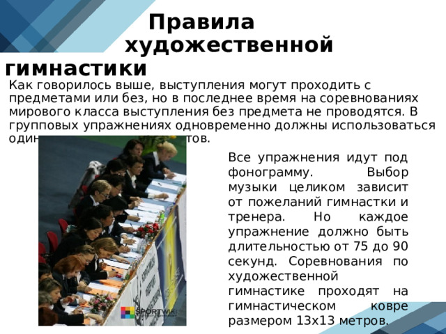  Правила  художественной гимнастики Как говорилось выше, выступления могут проходить с предметами или без, но в последнее время на соревнованиях мирового класса выступления без предмета не проводятся. В групповых упражнениях одновременно должны использоваться один или два вида предметов.  Все упражнения идут под фонограмму. Выбор музыки целиком зависит от пожеланий гимнастки и тренера. Но каждое упражнение должно быть длительностью от 75 до 90 секунд. Соревнования по художественной гимнастике проходят на гимнастическом ковре размером 13х13 метров.  