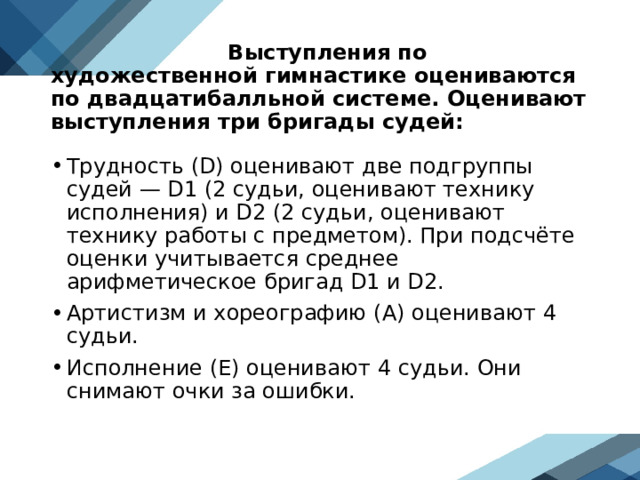  Выступления по художественной гимнастике оцениваются по двадцатибалльной системе. Оценивают выступления три бригады судей: Трудность (D) оценивают две подгруппы судей — D1 (2 судьи, оценивают технику исполнения) и D2 (2 судьи, оценивают технику работы с предметом). При подсчёте оценки учитывается среднее арифметическое бригад D1 и D2. Артистизм и хореографию (А) оценивают 4 судьи. Исполнение (Е) оценивают 4 судьи. Они снимают очки за ошибки. 