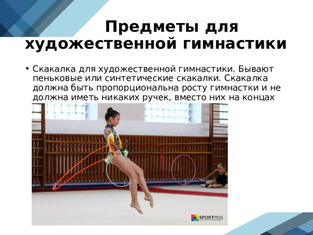  Предметы для художественной гимнастики Скакалка для художественной гимнастики. Бывают пеньковые или синтетические скакалки. Скакалка должна быть пропорциональна росту гимнастки и не должна иметь никаких ручек, вместо них на концах завязывают один или два узла.  