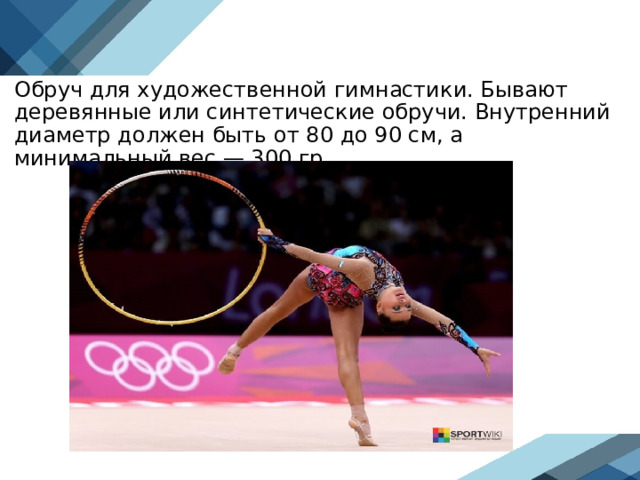 Обруч для художественной гимнастики. Бывают деревянные или синтетические обручи. Внутренний диаметр должен быть от 80 до 90 см, а минимальный вес — 300 гр.  