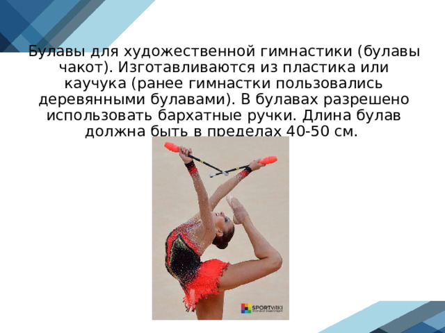 Булавы для художественной гимнастики (булавы чакот). Изготавливаются из пластика или каучука (ранее гимнастки пользовались деревянными булавами). В булавах разрешено использовать бархатные ручки. Длина булав должна быть в пределах 40-50 см.  