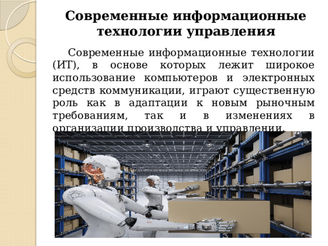 Современные информационные технологии управления   Современные информационные технологии (ИТ), в основе которых лежит широкое использование компьютеров и электронных средств коммуникации, играют существенную роль как в адаптации к новым рыночным требованиям, так и в изменениях в организации производства и управлении. 