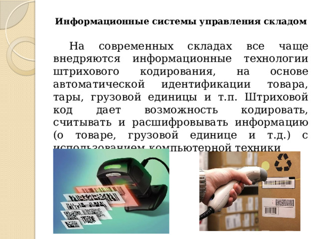 Информационные системы управления складом На современных складах все чаще внедряются информационные технологии штрихового кодирования, на основе автоматической идентификации товара, тары, грузовой единицы и т.п. Штриховой код дает возможность кодировать, считывать и расшифровывать информацию (о товаре, грузовой единице и т.д.) с использованием компьютерной техники 