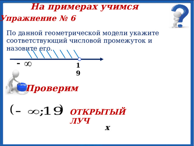 На примерах учимся Упражнение № 6 По данной геометрической модели укажите соответствующий числовой промежуток и назовите его.   х 19 Проверим ОТКРЫТЫЙ ЛУЧ 