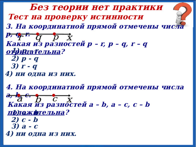 Без теории нет практики Тест на проверку истинности 3. На координатной прямой отмечены числа p, q, r. Какая из разностей p – r, p – q, r – q отрицательна ? 1) p - r 2) p - q 3) r - q 4) ни одна из них. 4. На координатной прямой отмечены числа a, b, c. Какая из разностей a – b, a – c, c – b положительна ? 1) a - b 2) c - b 3) a - c 4) ни одна из них. 