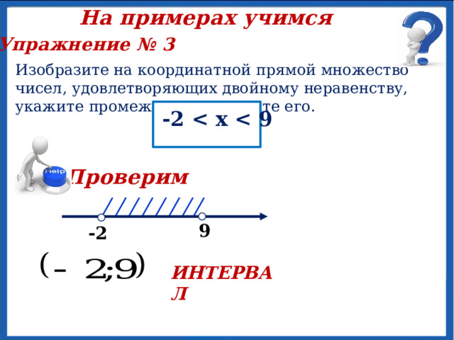 На примерах учимся Упражнение № 3 Изобразите на координатной прямой множество чисел, удовлетворяющих двойному неравенству, укажите промежуток и назовите его. -2  х  Проверим  х  9 -2 ИНТЕРВАЛ 