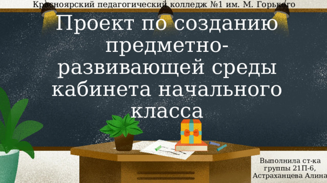 Красноярский педагогический колледж №1 им. М. Горького Проект по созданию предметно-развивающей среды кабинета начального класса Выполнила ст-ка группы 21П-6, Астраханцева Алина 