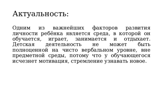 Актуальность: Одним из важнейших факторов развития личности ребёнка является среда, в которой он обучается, играет, занимается и отдыхает. Детская деятельность не может быть полноценной на чисто вербальном уровне, вне предметной среды, потому что у обучающегося исчезнет мотивация, стремление узнавать новое. 