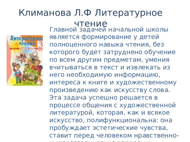 Климанова Л.Ф Литературное чтение Главной задачей начальной школы является формирование у детей полноценного навыка чтения, без которого будет затруднено обучение по всем другим предметам, умения вчитываться в текст и извлекать из него необходимую информацию, интереса к книге и художественному произведению как искусству слова. Эта задача успешно решается в процессе общения с художественной литературой, которая, как и всякое искусство, полифункциональна: она пробуждает эстетические чувства, ставит перед человеком нравственно-мировоззренческие вопросы и расширяет познавательные горизонты читателя. 