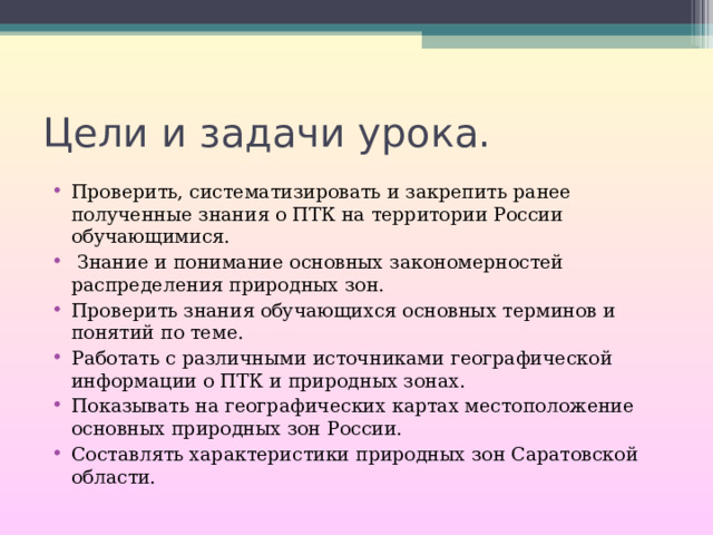 Цели и задачи урока. Проверить, систематизировать и закрепить ранее полученные знания о ПТК на территории России обучающимися.  Знание и понимание основных закономерностей распределения природных зон. Проверить знания обучающихся основных терминов и понятий по теме. Работать с различными источниками географической информации о ПТК и природных зонах. Показывать на географических картах местоположение основных природных зон России. Составлять характеристики природных зон Саратовской области. 