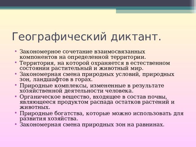 Географический диктант. Закономерное сочетание взаимосвязанных компонентов на определенной территории. Территория, на которой охраняется в естественном состоянии растительный и животный мир. Закономерная смена природных условий, природных зон, ландшафтов в горах. Природные комплексы, измененные в результате хозяйственной деятельности человека. Органическое вещество, входящее в состав почвы, являющееся продуктом распада остатков растений и животных. Природные богатства, которые можно использовать для развития хозяйства. Закономерная смена природных зон на равнинах. 