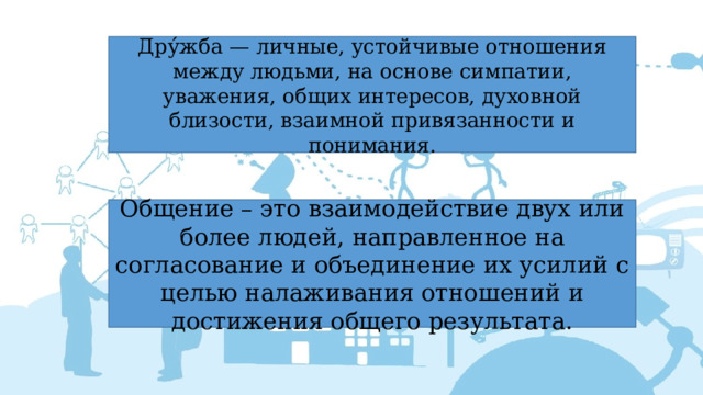 Дру́жба — личные, устойчивые отношения между людьми, на основе симпатии, уважения, общих интересов, духовной близости, взаимной привязанности и понимания. Общение – это взаимодействие двух или более людей, направленное на согласование и объединение их усилий с целью налаживания отношений и достижения общего результата. 