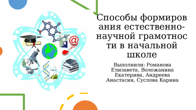 Способы формирования естественно-научной грамотности в начальной школе Выполнили: Романова Елизавета, Воложанина Екатерина, Андреева Анастасия, Суслова Карина 
