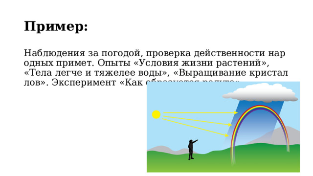 Пример:   Наблюдения за погодой, проверка действенности народных примет. Опыты «Условия жизни растений», «Тела легче и тяжелее воды», «Выращивание кристаллов». Эксперимент «Как образуется радуга». 