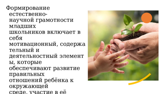 Формирование естественно-научной грамотности младших школьников включает в себя мотивационный, содержательный и деятельностный элементы, которые обеспечивают развитие правильных отношений ребёнка к окружающей среде, участие в её изучении и деятельности, направленной на её сохранение.  