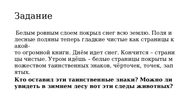 Задание   Белым ровным слоем покрыл снег всю землю. Поля и лесные поляны теперь гладкие чистые как страницы какой-то огромной книги. Днём идет снег. Кончится – страницы чистые. Утром идёшь – белые страницы покрыты множеством таинственных знаков, чёрточек, точек, запятых. Кто оставил эти таинственные знаки? Можно ли увидеть в зимнем лесу вот эти следы животных? 