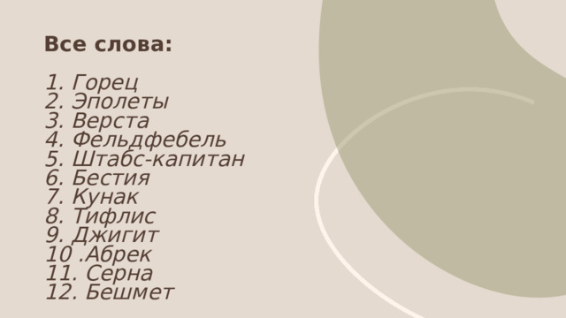 Все слова:   1. Горец  2. Эполеты  3. Верста  4. Фельдфебель  5. Штабс-капитан  6. Бестия  7. Кунак  8. Тифлис  9. Джигит  10 .Абрек  11. Серна  12. Бешмет 