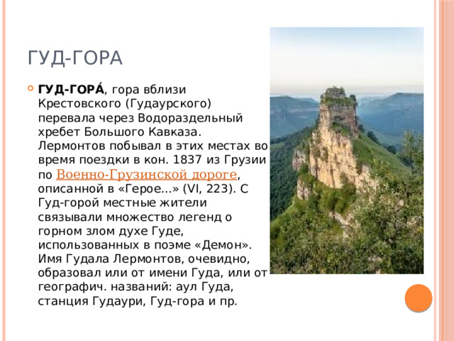 Гуд-Гора ГУД-ГОРА́ , гора вблизи Крестовского (Гудаурского) перевала через Водораздельный хребет Большого Кавказа. Лермонтов побывал в этих местах во время поездки в кон. 1837 из Грузии по  Военно-Грузинской дороге , описанной в «Герое...» (VI, 223). С Гуд-горой местные жители связывали множество легенд о горном злом духе Гуде, использованных в поэме «Демон». Имя Гудала Лермонтов, очевидно, образовал или от имени Гуда, или от географич. названий: аул Гуда, станция Гудаури, Гуд-гора и пр. 