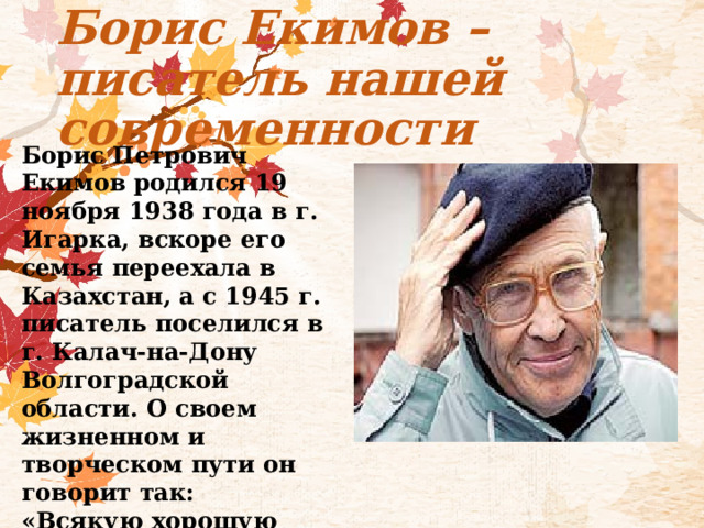 Борис Екимов – писатель нашей современности Борис Петрович Екимов родился 19 ноября 1938 года в г. Игарка, вскоре его семья переехала в Казахстан, а с 1945 г. писатель поселился в г. Калач-на-Дону Волгоградской области. О своем жизненном и творческом пути он говорит так: «Всякую хорошую литературу ведет тоска по хорошему человеку» 