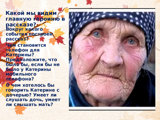 Какой мы видим главную героиню в рассказе?  Вокруг какого события построен рассказ? Чем становится телефон для Катерины? Предположите, что было бы, если бы не было у Катерины мобильного телефона? О чем хотелось бы говорить Катерине с дочерью? Умеет ли слушать дочь, умеет ли слышать мать? 