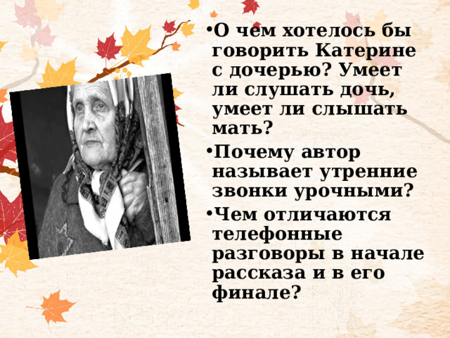 О чем хотелось бы говорить Катерине с дочерью? Умеет ли слушать дочь, умеет ли слышать мать? Почему автор называет утренние звонки урочными? Чем отличаются телефонные разговоры в начале рассказа и в его финале?  
