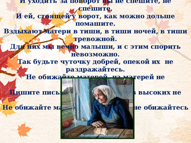 Не обижайте матерей, на матерей не обижайтесь, Перед разлукой у дверей нежнее с ними попрощайтесь. И уходить за поворот вы не спешите, не спешите, И ей, стоящей у ворот, как можно дольше помашите. Вздыхают матери в тиши, в тиши ночей, в тиши тревожной. Для них мы вечно малыши, и с этим спорить невозможно. Так будьте чуточку добрей, опекой их  не раздражайтесь. Не обижайте матерей, на матерей не обижайтесь. Пишите письма им скорей и слов высоких не стесняйтесь. Не обижайте матерей, на матерей не обижайтесь 