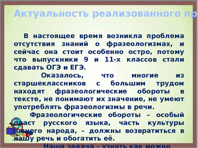 Актуальность реализованного проекта:    В настоящее время возникла проблема отсутствия знаний о фразеологизмах, и сейчас она стоит особенно остро, потому что выпускники 9 и 11-х классов стали сдавать ОГЭ и ЕГЭ.   Оказалось, что многие из старшеклассников с большим трудом находят фразеологические обороты в тексте, не понимают их значение, не умеют употреблять фразеологизмы в речи.    Фразеологические обороты – особый пласт русского языка, часть культуры нашего народа, – должны возвратиться в нашу речь и обогатить её.  Наша задача – узнать как можно больше о фразеологизмах, проведя определённую поисковую работу.   